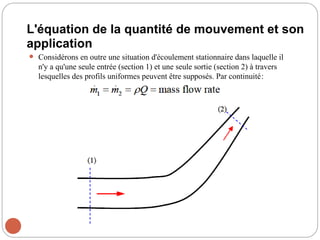 L'équation de la quantité de mouvement et son
application
 Considérons en outre une situation d'écoulement stationnaire dans laquelle il
n'y a qu'une seule entrée (section 1) et une seule sortie (section 2) à travers
lesquelles des profils uniformes peuvent être supposés. Par continuité:
 