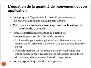 L'équation de la quantité de mouvement et son
application
 En appliquant l'équation de la quantité de mouvement, il
faut prêter attention aux deux aspects suivants
 représente toutes les forces agissant sur le volume de
commande, y compris
 Forces superficielles résultant de l'action de
l'environnement sur le volume de contrôle :
o La force d'impact, qui est généralement l'inconnue que l'on
trouve, sur la surface de contrôle en contact avec une frontière
solide
o Force de pression sur la surface de contrôle qui coupe une
entrée ou une sortie d'écoulement. N'oubliez pas que la force
de pression est toujours une force de compression.
 Force corporelle qui résulte de la gravité.
 