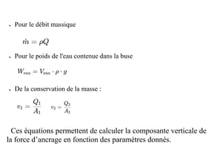 • Pour le débit massique
• Pour le poids de l'eau contenue dans la buse
• De la conservation de la masse :
8Ces équations permettent de calculer la composante verticale de
la force d’ancrage en fonction des paramètres donnés.
 