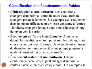 Classification des écoulements de fluides
 Débit régulier et non uniforme. Les conditions
changent d'un point à l'autre du cours d'eau, mais ne
changent pas avec le temps. Un exemple est l'écoulement
dans un tuyau effilé avec une vitesse constante à l'entrée
- la vitesse changera lorsque vous vous déplacez le long
du tuyau vers la sortie.
 Écoulement uniforme instationnaire. À un instant
donné, les conditions en tout point sont les mêmes, mais
elles changeront avec le temps. Un exemple est un tuyau
de diamètre constant connecté à une pompe pompant à
un débit constant qui est ensuite arrêtée.
 Écoulement instable et non uniforme. Chaque
condition de l'écoulement peut changer d'un point à
l'autre et avec le temps en chaque point. Un exemple est
 