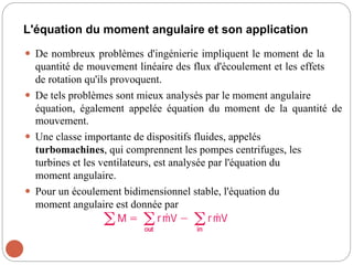 L'équation du moment angulaire et son application
 De nombreux problèmes d'ingénierie impliquent le moment de la
quantité de mouvement linéaire des flux d'écoulement et les effets
de rotation qu'ils provoquent.
 De tels problèmes sont mieux analysés par le moment angulaire
équation, également appelée équation du moment de la quantité de
mouvement.
 Une classe importante de dispositifs fluides, appelés
turbomachines, qui comprennent les pompes centrifuges, les
turbines et les ventilateurs, est analysée par l'équation du
moment angulaire.
 Pour un écoulement bidimensionnel stable, l'équation du
moment angulaire est donnée par
 