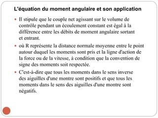 L'équation du moment angulaire et son application
 Il stipule que le couple net agissant sur le volume de
contrôle pendant un écoulement constant est égal à la
différence entre les débits de moment angulaire sortant
et entrant.
 où R représente la distance normale moyenne entre le point
autour duquel les moments sont pris et la ligne d'action de
la force ou de la vitesse, à condition que la convention de
signe des moments soit respectée.
 C'est-à-dire que tous les moments dans le sens inverse
des aiguilles d'une montre sont positifs et que tous les
moments dans le sens des aiguilles d'une montre sont
négatifs.
 