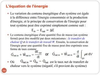 L'équation de l'énergie
 La variation du contenu énergétique d'un système est égale
à la différence entre l'énergie consommée et la production
d'énergie, et le principe de conservation de l'énergie pour
tout système peut être exprimé simplement comme suit :
 Le contenu énergétique d'une quantité fixe de masse (un système
fermé) peut être modifié par deux mécanismes : le transfert de
chaleur Q et le transfert de travail W. Ensuite, la conservation de
l'énergie pour une quantité fixe de masse peut être exprimée sous
forme de taux comme
 Où est le taux net de transfert de
chaleur vers le système (négatif, s'il provient du système)
100
 
