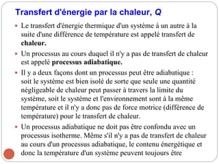 Transfert d'énergie par la chaleur, Q
 Le transfert d'énergie thermique d'un système à un autre à la
suite d'une différence de température est appelé transfert de
chaleur.
 Un processus au cours duquel il n'y a pas de transfert de chaleur
est appelé processus adiabatique.
 Il y a deux façons dont un processus peut être adiabatique :
soit le système est bien isolé de sorte que seule une quantité
négligeable de chaleur peut passer à travers la limite du
système, soit le système et l'environnement sont à la même
température et il n'y a donc pas de force motrice (différence de
température) pour le transfert de chaleur.
 Un processus adiabatique ne doit pas être confondu avec un
processus isotherme. Même s'il n'y a pas de transfert de chaleur
au cours d'un processus adiabatique, le contenu énergétique et
donc la température d'un système peuvent toujours être
 
