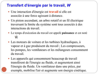 Transfert d'énergie par le travail, W
 Une interaction d'énergie est travail si elle est
associée à une force agissant à distance.
 Un piston ascendant, un arbre rotatif et un fil électrique
traversant la limite du système sont tous associés à des
interactions de travail.
 Le temps d'exécution du travail est appelé puissance et est noté
 Les moteurs de voiture et les turbines hydrauliques, à
vapeur et à gaz produisent du travail ; Les compresseurs,
les pompes, les ventilateurs et les mélangeurs consomment
du travail.
 Les appareils qui consomment beaucoup de travail
transfèrent de l'énergie au fluide, et augmentent ainsi
l'énergie du fluide. Un ventilateur dans une pièce, par
exemple, mobilise l'air et augmente son énergie cinétique.
 