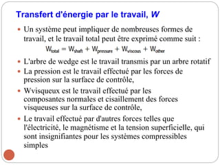 Transfert d'énergie par le travail, W
 Un système peut impliquer de nombreuses formes de
travail, et le travail total peut être exprimé comme suit :
 L'arbre de wedge est le travail transmis par un arbre rotatif
 La pression est le travail effectué par les forces de
pression sur la surface de contrôle,
 Wvisqueux est le travail effectué par les
composantes normales et cisaillement des forces
visqueuses sur la surface de contrôle,
 Le travail effectué par d'autres forces telles que
l'électricité, le magnétisme et la tension superficielle, qui
sont insignifiantes pour les systèmes compressibles
simples
 