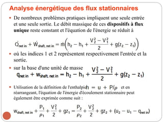Analyse énergétique des flux stationnaires
 De nombreux problèmes pratiques impliquent une seule entrée
et une seule sortie. Le débit massique de ces dispositifs à flux
unique reste constant et l'équation de l'énergie se réduit à
 où les indices 1 et 2 représentent respectivement l'entrée et la
sortie.
 sur la base d'une unité de masse
 Utilisation de la définition de l'enthalpie et en
réarrangeant, l'équation de l'énergie d'écoulement stationnaire peut
également être exprimée comme suit :
 
