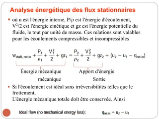 Analyse énergétique des flux stationnaires
 où u est l'énergie interne, P/ρ est l'énergie d'écoulement,
V2
/2 est l'énergie cinétique et gz est l'énergie potentielle du
fluide, le tout par unité de masse. Ces relations sont valables
pour les écoulements compressibles et incompressibles
Énergie mécanique Apport d'énergie
mécanique Sortie
 Si l'écoulement est idéal sans irréversibilités telles que le
frottement,
L'énergie mécanique totale doit être conservée. Ainsi
107
 