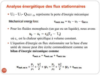 Analyse énergétique des flux stationnaires
 U2 - U1- QNET IN représente la perte d'énergie mécanique
 Pour les fluides monophasés (un gaz ou un liquide), nous avons
où cv est la chaleur spécifique à volume constant.
 L'équation d'énergie en flux stationnaire sur la base d'une
unité de masse peut être écrite commodément comme un
bilan d'énergie mécanique comme
108
 
