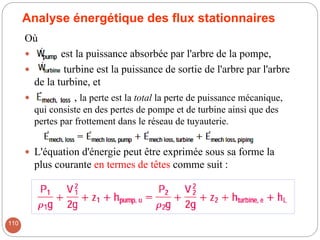 Analyse énergétique des flux stationnaires
Où
 est la puissance absorbée par l'arbre de la pompe,
 turbine est la puissance de sortie de l'arbre par l'arbre
de la turbine, et
 , la perte est la total la perte de puissance mécanique,
qui consiste en des pertes de pompe et de turbine ainsi que des
pertes par frottement dans le réseau de tuyauterie.
 L'équation d'énergie peut être exprimée sous sa forme la
plus courante en termes de têtes comme suit :
110
 
