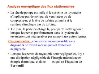 Analyse énergétique des flux stationnaires
 La tête de pompe est nulle si le système de tuyauterie
n'implique pas de pompe, de ventilateur ou de
compresseur, et la tête de turbine est nulle si le
système n'implique pas de turbine.
 De plus, la perte de charge hL peut parfois être ignorée
lorsque les pertes par frottement dans le système de
tuyauterie sont négligeables par rapport aux autres termes
Cas particulier : écoulement incompressible sans
dispositifs de travail mécaniques et frottement
négligeable
 Lorsque les pertes de tuyauterie sont négligeables, il y a
une dissipation négligeable de l'énergie mécanique en
énergie thermique, et donc et qui est l'équation de
Bernoulli
113
 