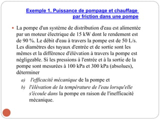 Exemple 1. Puissance de pompage et chauffage
par friction dans une pompe
 La pompe d'un système de distribution d'eau est alimentée
par un moteur électrique de 15 kW dont le rendement est
de 90 %. Le débit d'eau à travers la pompe est de 50 L/s.
Les diamètres des tuyaux d'entrée et de sortie sont les
mêmes et la différence d'élévation à travers la pompe est
négligeable. Si les pressions à l'entrée et à la sortie de la
pompe sont mesurées à 100 kPa et 300 kPa (absolues),
déterminer
a) l'efficacité mécanique de la pompe et
b) l'élévation de la température de l'eau lorsqu'elle
s'écoule dans la pompe en raison de l'inefficacité
mécanique.
 