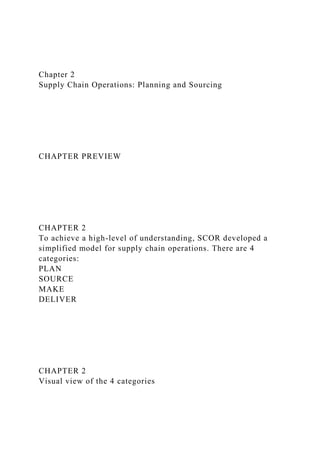 Chapter 2
Supply Chain Operations: Planning and Sourcing
CHAPTER PREVIEW
CHAPTER 2
To achieve a high-level of understanding, SCOR developed a
simplified model for supply chain operations. There are 4
categories:
PLAN
SOURCE
MAKE
DELIVER
CHAPTER 2
Visual view of the 4 categories
 