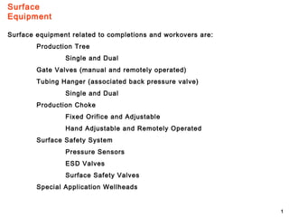 Surface
Equipment
1
Surface equipment related to completions and workovers are:
Production Tree
Single and Dual
Gate Valves (manual and remotely operated)
Tubing Hanger (associated back pressure valve)
Single and Dual
Production Choke
Fixed Orifice and Adjustable
Hand Adjustable and Remotely Operated
Surface Safety System
Pressure Sensors
ESD Valves
Surface Safety Valves
Special Application Wellheads
 