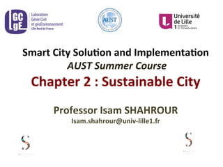 Smart	
  City	
  Solu-on	
  and	
  Implementa-on	
  
	
  AUST	
  Summer	
  Course	
  
Chapter	
  2	
  :	
  Sustainable	
  City	
  	
  
	
  
Professor	
  Isam	
  SHAHROUR	
  	
  
Isam.shahrour@univ-­‐lille1.fr	
  
 