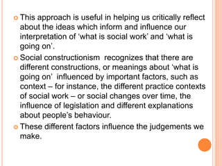  This approach is useful in helping us critically reflect
about the ideas which inform and influence our
interpretation of ‘what is social work’ and ‘what is
going on’.
 Social constructionism recognizes that there are
different constructions, or meanings about ‘what is
going on’ influenced by important factors, such as
context – for instance, the different practice contexts
of social work – or social changes over time, the
influence of legislation and different explanations
about people’s behaviour.
 These different factors influence the judgements we
make.
 