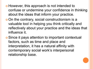  However, this approach is not intended to
confuse or undermine your confidence in thinking
about the ideas that inform your practice.
 On the contrary, social constructionism is a
valuable tool in helping you think critically and
reflectively about your practice and the ideas that
influence it.
 Since it pays attention to important contextual
factors, such as time and place and
interpretation, it has a natural affinity with
contemporary social work’s interpersonal
relationship base.
 