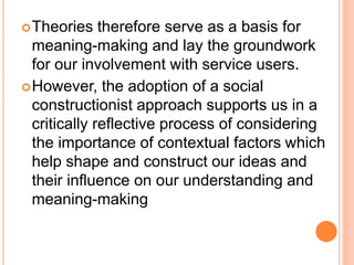 Theories therefore serve as a basis for
meaning-making and lay the groundwork
for our involvement with service users.
However, the adoption of a social
constructionist approach supports us in a
critically reflective process of considering
the importance of contextual factors which
help shape and construct our ideas and
their influence on our understanding and
meaning-making
 
