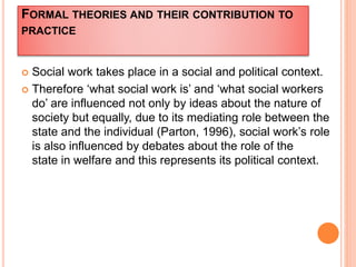 FORMAL THEORIES AND THEIR CONTRIBUTION TO
PRACTICE
 Social work takes place in a social and political context.
 Therefore ‘what social work is’ and ‘what social workers
do’ are influenced not only by ideas about the nature of
society but equally, due to its mediating role between the
state and the individual (Parton, 1996), social work’s role
is also influenced by debates about the role of the
state in welfare and this represents its political context.
 