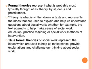  Formal theories represent what is probably most
typically thought of as ‘theory’ by students and
practitioners.
 ‘Theory’ is what is written down in texts and represents
the ideas that are used to explain and help us understand
questions about social work; whether, for example, the
text attempts to help make sense of social work
education, practice teaching or social work methods of
intervention.
 Thus formal theories of social work represent the
ideas which are used to help us make sense, provide
explanations and challenge our thinking about social
work.
 