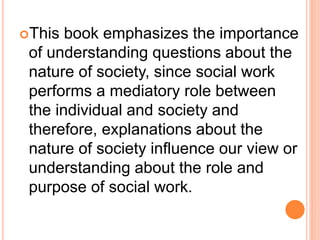 This book emphasizes the importance
of understanding questions about the
nature of society, since social work
performs a mediatory role between
the individual and society and
therefore, explanations about the
nature of society influence our view or
understanding about the role and
purpose of social work.
 