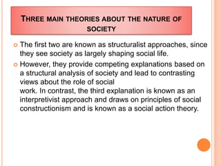 THREE MAIN THEORIES ABOUT THE NATURE OF
SOCIETY
 The first two are known as structuralist approaches, since
they see society as largely shaping social life.
 However, they provide competing explanations based on
a structural analysis of society and lead to contrasting
views about the role of social
work. In contrast, the third explanation is known as an
interpretivist approach and draws on principles of social
constructionism and is known as a social action theory.
 