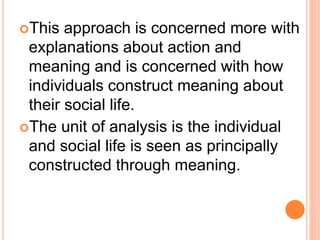 This approach is concerned more with
explanations about action and
meaning and is concerned with how
individuals construct meaning about
their social life.
The unit of analysis is the individual
and social life is seen as principally
constructed through meaning.
 