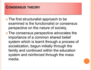CONSENSUS THEORY
 The first structuralist approach to be
examined is the functionalist or consensus
perspective on the nature of society.
 The consensus perspective advocates the
importance of a common shared belief
system which is learnt through a process of
socialization, begun initially through the
family and continued within the education
system and reinforced through the mass
media.
 