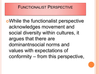 FUNCTIONALIST PERSPECTIVE
While the functionalist perspective
acknowledges movement and
social diversity within cultures, it
argues that there are
dominantnsocial norms and
values with expectations of
conformity – from this perspective,
 