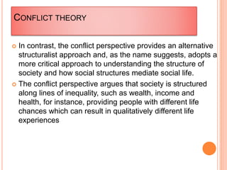 CONFLICT THEORY
 In contrast, the conflict perspective provides an alternative
structuralist approach and, as the name suggests, adopts a
more critical approach to understanding the structure of
society and how social structures mediate social life.
 The conflict perspective argues that society is structured
along lines of inequality, such as wealth, income and
health, for instance, providing people with different life
chances which can result in qualitatively different life
experiences
 