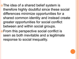 The idea of a shared belief system is
therefore highly doubtful since these social
differences minimize opportunities for a
shared common identity and instead create
greater opportunities for social conflict
between and within social groups.
From this perspective social conflict is
seen as both inevitable and a legitimate
response to social inequality.
 