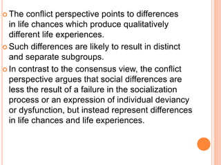  The conflict perspective points to differences
in life chances which produce qualitatively
different life experiences.
 Such differences are likely to result in distinct
and separate subgroups.
 In contrast to the consensus view, the conflict
perspective argues that social differences are
less the result of a failure in the socialization
process or an expression of individual deviancy
or dysfunction, but instead represent differences
in life chances and life experiences.
 