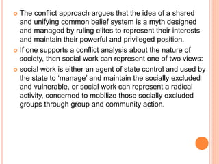  The conflict approach argues that the idea of a shared
and unifying common belief system is a myth designed
and managed by ruling elites to represent their interests
and maintain their powerful and privileged position.
 If one supports a conflict analysis about the nature of
society, then social work can represent one of two views:
 social work is either an agent of state control and used by
the state to ‘manage’ and maintain the socially excluded
and vulnerable, or social work can represent a radical
activity, concerned to mobilize those socially excluded
groups through group and community action.
 