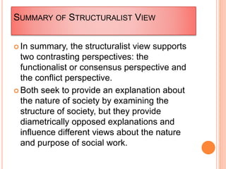 SUMMARY OF STRUCTURALIST VIEW
 In summary, the structuralist view supports
two contrasting perspectives: the
functionalist or consensus perspective and
the conflict perspective.
 Both seek to provide an explanation about
the nature of society by examining the
structure of society, but they provide
diametrically opposed explanations and
influence different views about the nature
and purpose of social work.
 