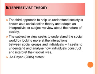 INTERPRETIVIST THEORY
 The third approach to help us understand society is
known as a social action theory and adopts an
interpretivist or subjective view about the nature of
society.
 The subjective view seeks to understand the social
world by looking more at the interactions
between social groups and individuals – it seeks to
understand and analyse how individuals construct
and interpret their social lives.
 As Payne (2005) states:
 