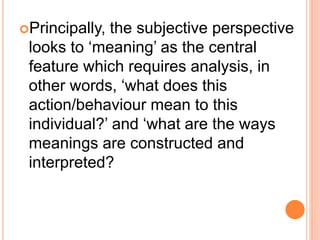 Principally, the subjective perspective
looks to ‘meaning’ as the central
feature which requires analysis, in
other words, ‘what does this
action/behaviour mean to this
individual?’ and ‘what are the ways
meanings are constructed and
interpreted?
 