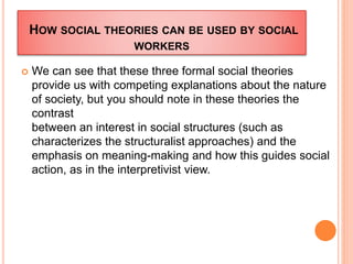 HOW SOCIAL THEORIES CAN BE USED BY SOCIAL
WORKERS
 We can see that these three formal social theories
provide us with competing explanations about the nature
of society, but you should note in these theories the
contrast
between an interest in social structures (such as
characterizes the structuralist approaches) and the
emphasis on meaning-making and how this guides social
action, as in the interpretivist view.
 
