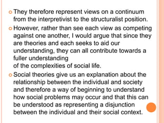  They therefore represent views on a continuum
from the interpretivist to the structuralist position.
 However, rather than see each view as competing
against one another, I would argue that since they
are theories and each seeks to aid our
understanding, they can all contribute towards a
fuller understanding
of the complexities of social life.
 Social theories give us an explanation about the
relationship between the individual and society
and therefore a way of beginning to understand
how social problems may occur and that this can
be understood as representing a disjunction
between the individual and their social context.
 
