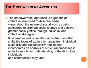 THE EMPOWERMENT APPROACH
 The empowerment approach is a generic or
collective term used to describe those
views about the nature of social work as being
concerned to promote social change and achieve
greater social justice through individual and
collective strategies.
 It istherefore part of an alternative discourse that
shifts the focus of exploration away from individual
culpability and responsibility and instead
incorporates an analysis of structural processes in
order to enrich our understanding of the difficulties
individuals
and communities may face.
 