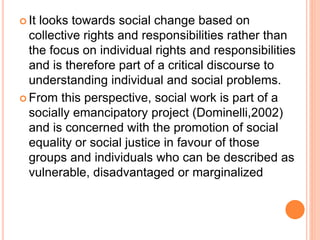  It looks towards social change based on
collective rights and responsibilities rather than
the focus on individual rights and responsibilities
and is therefore part of a critical discourse to
understanding individual and social problems.
 From this perspective, social work is part of a
socially emancipatory project (Dominelli,2002)
and is concerned with the promotion of social
equality or social justice in favour of those
groups and individuals who can be described as
vulnerable, disadvantaged or marginalized
 
