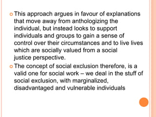  This approach argues in favour of explanations
that move away from anthologizing the
individual, but instead looks to support
individuals and groups to gain a sense of
control over their circumstances and to live lives
which are socially valued from a social
justice perspective.
 The concept of social exclusion therefore, is a
valid one for social work – we deal in the stuff of
social exclusion, with marginalized,
disadvantaged and vulnerable individuals
 