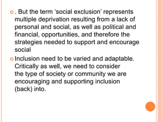  . But the term ‘social exclusion’ represents
multiple deprivation resulting from a lack of
personal and social, as well as political and
financial, opportunities, and therefore the
strategies needed to support and encourage
social
 Inclusion need to be varied and adaptable.
Critically as well, we need to consider
the type of society or community we are
encouraging and supporting inclusion
(back) into.
 