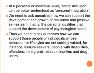 At a personal or individual level, ‘social inclusion’
can be better understood as ‘personal integration’.
 We need to ask ourselves how we can support the
development and growth of resilience and positive
self-esteem, that is, the personal qualities that
support the development of psychological health.
 Thus we need to ask ourselves how we can
support those people or individuals whose
behaviour or lifestyles are not socially valued, for
instance, asylum seekers, people with disabilities,
offenders, immigrants, ethnic minorities and drug
users.
 