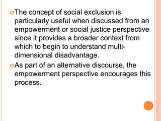 The concept of social exclusion is
particularly useful when discussed from an
empowerment or social justice perspective
since it provides a broader context from
which to begin to understand multi-
dimensional disadvantage.
As part of an alternative discourse, the
empowerment perspective encourages this
process.
 