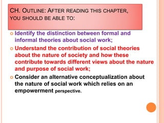 CH. OUTLINE: AFTER READING THIS CHAPTER,
YOU SHOULD BE ABLE TO:
 Identify the distinction between formal and
informal theories about social work;
 Understand the contribution of social theories
about the nature of society and how these
contribute towards different views about the nature
and purpose of social work;
 Consider an alternative conceptualization about
the nature of social work which relies on an
empowerment perspective.
 