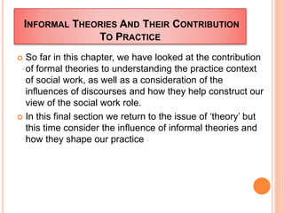 INFORMAL THEORIES AND THEIR CONTRIBUTION
TO PRACTICE
 So far in this chapter, we have looked at the contribution
of formal theories to understanding the practice context
of social work, as well as a consideration of the
influences of discourses and how they help construct our
view of the social work role.
 In this final section we return to the issue of ‘theory’ but
this time consider the influence of informal theories and
how they shape our practice
 