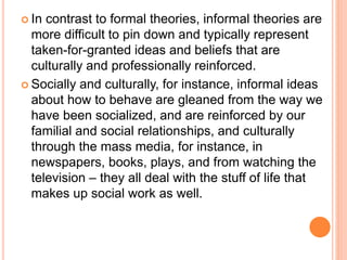  In contrast to formal theories, informal theories are
more difficult to pin down and typically represent
taken-for-granted ideas and beliefs that are
culturally and professionally reinforced.
 Socially and culturally, for instance, informal ideas
about how to behave are gleaned from the way we
have been socialized, and are reinforced by our
familial and social relationships, and culturally
through the mass media, for instance, in
newspapers, books, plays, and from watching the
television – they all deal with the stuff of life that
makes up social work as well.
 