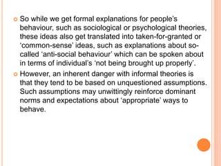  So while we get formal explanations for people’s
behaviour, such as sociological or psychological theories,
these ideas also get translated into taken-for-granted or
‘common-sense’ ideas, such as explanations about so-
called ‘anti-social behaviour’ which can be spoken about
in terms of individual’s ‘not being brought up properly’.
 However, an inherent danger with informal theories is
that they tend to be based on unquestioned assumptions.
Such assumptions may unwittingly reinforce dominant
norms and expectations about ‘appropriate’ ways to
behave.
 
