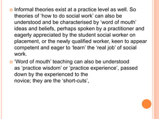  Informal theories exist at a practice level as well. So
theories of ‘how to do social work’ can also be
understood and be characterised by ‘word of mouth’
ideas and beliefs, perhaps spoken by a practitioner and
eagerly appreciated by the student social worker on
placement, or the newly qualified worker, keen to appear
competent and eager to ‘learn’ the ‘real job’ of social
work.
 ‘Word of mouth’ teaching can also be understood
as ‘practice wisdom’ or ‘practice experience’, passed
down by the experienced to the
novice; they are the ‘short-cuts’,
 