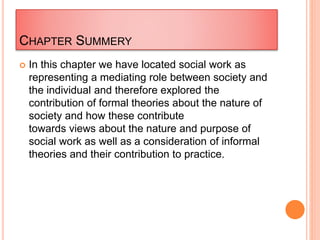 CHAPTER SUMMERY
 In this chapter we have located social work as
representing a mediating role between society and
the individual and therefore explored the
contribution of formal theories about the nature of
society and how these contribute
towards views about the nature and purpose of
social work as well as a consideration of informal
theories and their contribution to practice.
 